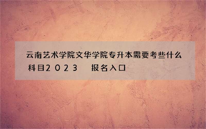 云南艺术学院文华学院专升本需要考些什么科目2023 报名入口